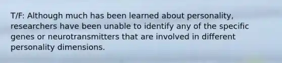 T/F: Although much has been learned about personality, researchers have been unable to identify any of the specific genes or neurotransmitters that are involved in different personality dimensions.