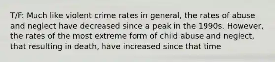 T/F: Much like violent crime rates in general, the rates of abuse and neglect have decreased since a peak in the 1990s. However, the rates of the most extreme form of child abuse and neglect, that resulting in death, have increased since that time