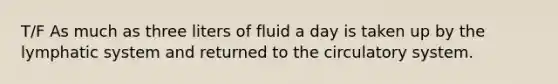 T/F As much as three liters of fluid a day is taken up by the lymphatic system and returned to the circulatory system.