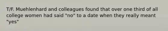 T/F. Muehlenhard and colleagues found that over one third of all college women had said "no" to a date when they really meant "yes"