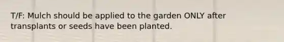 T/F: Mulch should be applied to the garden ONLY after transplants or seeds have been planted.