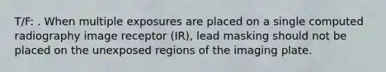 T/F: . When multiple exposures are placed on a single computed radiography image receptor (IR), lead masking should not be placed on the unexposed regions of the imaging plate.