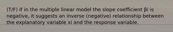 (T/F) If in the multiple linear model the slope coefficient βi is negative, it suggests an inverse (negative) relationship between the explanatory variable xi and the response variable.