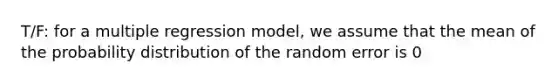 T/F: for a multiple regression model, we assume that the mean of the probability distribution of the random error is 0