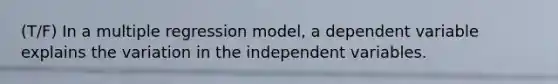 (T/F) In a multiple regression model, a dependent variable explains the variation in the independent variables.