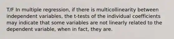 T/F In multiple regression, if there is multicollinearity between independent variables, the t-tests of the individual coefficients may indicate that some variables are not linearly related to the dependent variable, when in fact, they are.