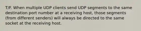 T/F. When multiple UDP clients send UDP segments to the same destination port number at a receiving host, those segments (from different senders) will always be directed to the same socket at the receiving host.