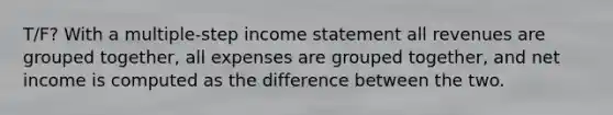 T/F? With a multiple-step income statement all revenues are grouped together, all expenses are grouped together, and net income is computed as the difference between the two.