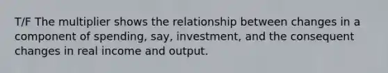 T/F The multiplier shows the relationship between changes in a component of spending, say, investment, and the consequent changes in real income and output.