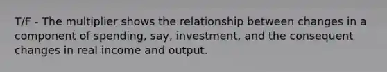 T/F - The multiplier shows the relationship between changes in a component of spending, say, investment, and the consequent changes in real income and output.