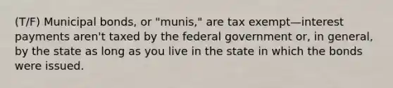 (T/F) Municipal bonds, or "munis," are tax exempt—interest payments aren't taxed by the federal government or, in general, by the state as long as you live in the state in which the bonds were issued.