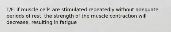 T/F: if muscle cells are stimulated repeatedly without adequate periods of rest, the strength of the muscle contraction will decrease, resulting in fatigue