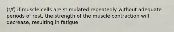 (t/f) if muscle cells are stimulated repeatedly without adequate periods of rest, the strength of the muscle contraction will decrease, resulting in fatigue