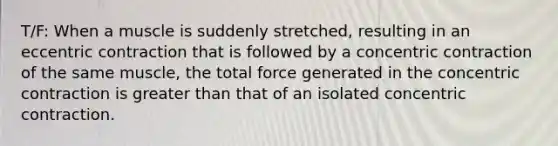 T/F: When a muscle is suddenly stretched, resulting in an eccentric contraction that is followed by a concentric contraction of the same muscle, the total force generated in the concentric contraction is greater than that of an isolated concentric contraction.