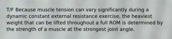 T/F Because muscle tension can vary significantly during a dynamic constant external resistance exercise, the heaviest weight that can be lifted throughout a full ROM is determined by the strength of a muscle at the strongest joint angle.