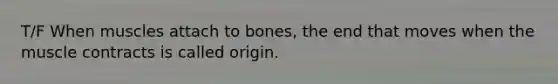 T/F When muscles attach to bones, the end that moves when the muscle contracts is called origin.