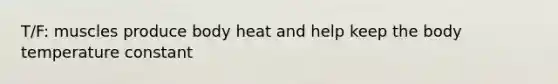 T/F: muscles produce body heat and help keep the body temperature constant