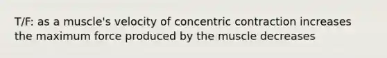 T/F: as a muscle's velocity of concentric contraction increases the maximum force produced by the muscle decreases