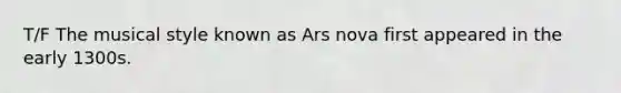 T/F The musical style known as Ars nova first appeared in the early 1300s.