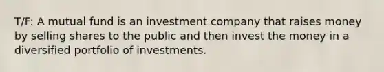 T/F: A mutual fund is an investment company that raises money by selling shares to the public and then invest the money in a diversified portfolio of investments.