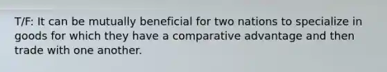 T/F: It can be mutually beneficial for two nations to specialize in goods for which they have a comparative advantage and then trade with one another.