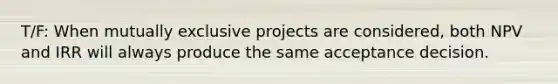 T/F: When mutually exclusive projects are considered, both NPV and IRR will always produce the same acceptance decision.