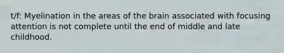 t/f: Myelination in the areas of the brain associated with focusing attention is not complete until the end of middle and late childhood.