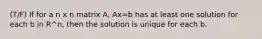 (T/F) If for a n x n matrix A, Ax=b has at least one solution for each b in R^n, then the solution is unique for each b.