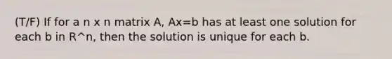 (T/F) If for a n x n matrix A, Ax=b has at least one solution for each b in R^n, then the solution is unique for each b.