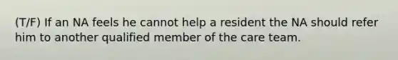 (T/F) If an NA feels he cannot help a resident the NA should refer him to another qualified member of the care team.