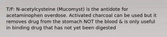 T/F: N-acetylcysteine (Mucomyst) is the antidote for acetaminophen overdose. Activated charcoal can be used but it removes drug from the stomach NOT the blood & is only useful in binding drug that has not yet been digested