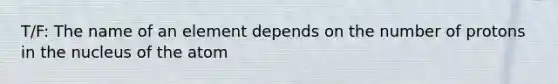 T/F: The name of an element depends on the number of protons in the nucleus of the atom