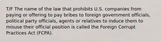 T/F The name of the law that prohibits U.S. companies from paying or offering to pay bribes to foreign government officials, political party officials, agents or relatives to induce them to misuse their official position is called the Foreign Corrupt Practices Act (FCPA).