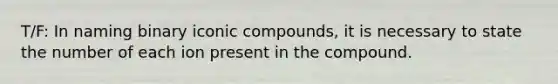 T/F: In naming binary iconic compounds, it is necessary to state the number of each ion present in the compound.