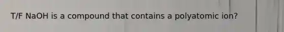 T/F NaOH is a compound that contains a polyatomic ion?