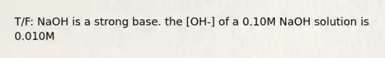 T/F: NaOH is a strong base. the [OH-] of a 0.10M NaOH solution is 0.010M