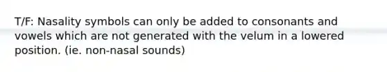 T/F: Nasality symbols can only be added to consonants and vowels which are not generated with the velum in a lowered position. (ie. non-nasal sounds)