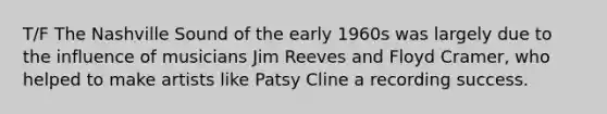 T/F The Nashville Sound of the early 1960s was largely due to the influence of musicians Jim Reeves and Floyd Cramer, who helped to make artists like Patsy Cline a recording success.