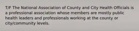 T/F The National Association of County and City Health Officials is a professional association whose members are mostly public health leaders and professionals working at the county or city/community levels.