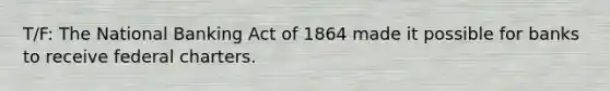 T/F: The National Banking Act of 1864 made it possible for banks to receive federal charters.