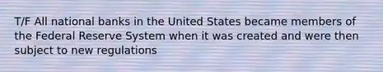 T/F All national banks in the United States became members of the Federal Reserve System when it was created and were then subject to new regulations