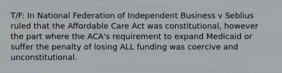 T/F: In National Federation of Independent Business v Seblius ruled that the Affordable Care Act was constitutional, however the part where the ACA's requirement to expand Medicaid or suffer the penalty of losing ALL funding was coercive and unconstitutional.