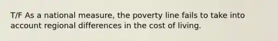 T/F As a national measure, the poverty line fails to take into account regional differences in the cost of living.