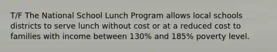 T/F The National School Lunch Program allows local schools districts to serve lunch without cost or at a reduced cost to families with income between 130% and 185% poverty level.