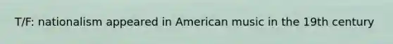 T/F: nationalism appeared in American music in the 19th century