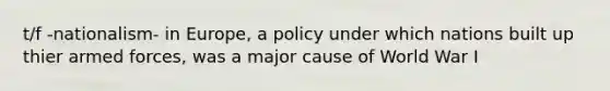 t/f -nationalism- in Europe, a policy under which nations built up thier armed forces, was a major cause of World War I