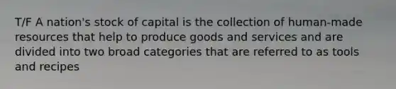 T/F A nation's stock of capital is the collection of human-made resources that help to produce goods and services and are divided into two broad categories that are referred to as tools and recipes