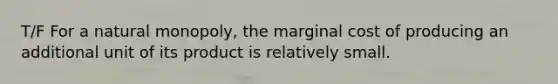 T/F For a natural monopoly, the marginal cost of producing an additional unit of its product is relatively small.