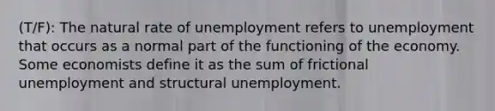 (T/F): The natural rate of unemployment refers to unemployment that occurs as a normal part of the functioning of the economy. Some economists define it as the sum of frictional unemployment and structural unemployment.