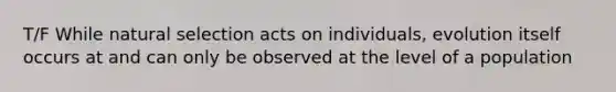 T/F While natural selection acts on individuals, evolution itself occurs at and can only be observed at the level of a population